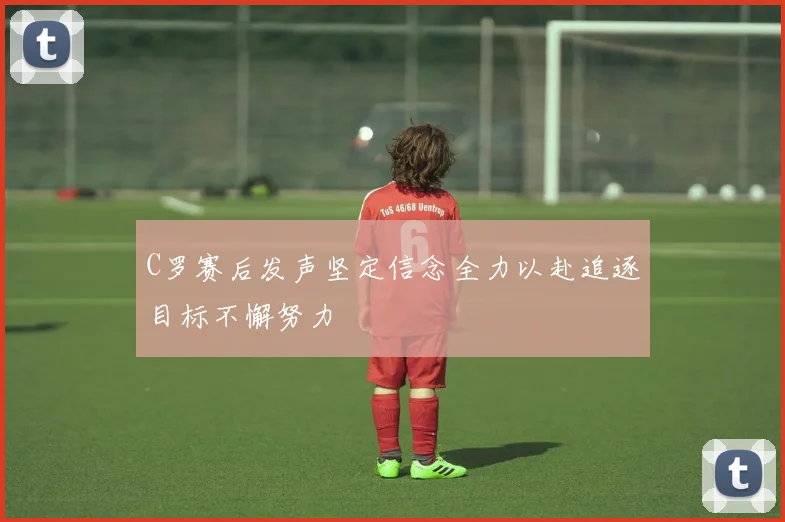 C罗赛后发声坚定信念全力以赴追逐目标不懈努力