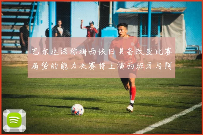 巴尔达诺称梅西依旧具备改变比赛局势的能力决赛将上演西班牙与阿根廷的对决