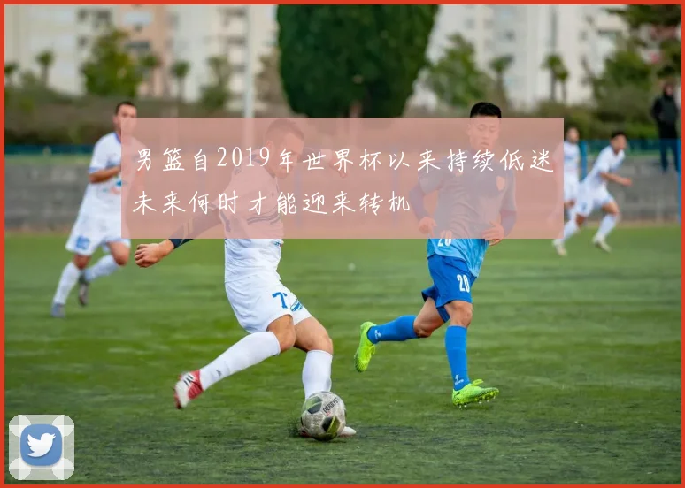 男篮自2019年世界杯以来持续低迷未来何时才能迎来转机