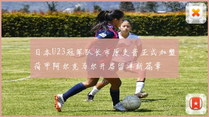 日本U23冠军队长市原吏音正式加盟荷甲阿尔克马尔开启留洋新篇章