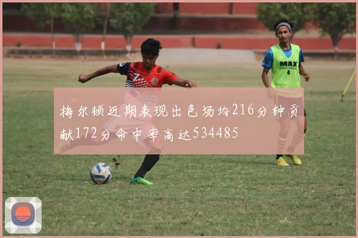 梅尔顿近期表现出色场均216分钟贡献172分命中率高达534485