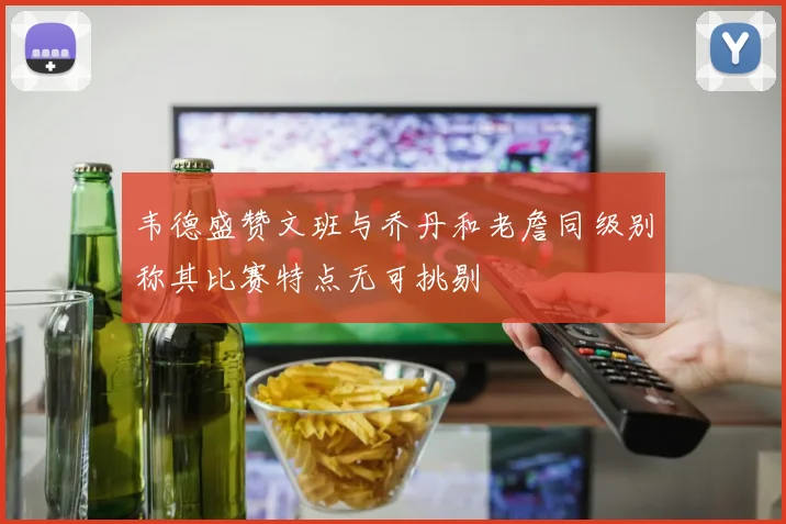 韦德盛赞文班与乔丹和老詹同级别称其比赛特点无可挑剔