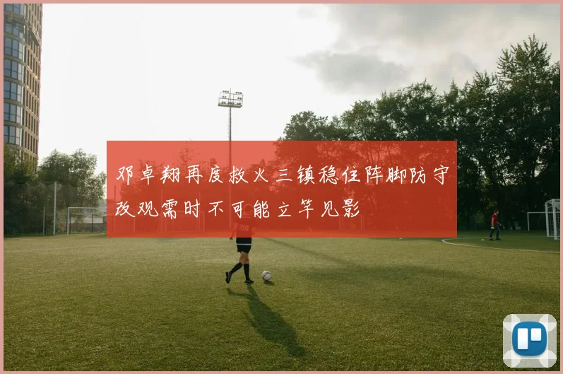 邓卓翔再度救火三镇稳住阵脚防守改观需时不可能立竿见影