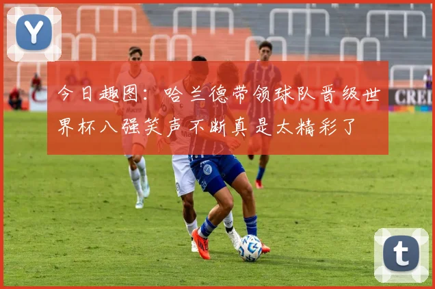 今日趣图：哈兰德带领球队晋级世界杯八强笑声不断真是太精彩了