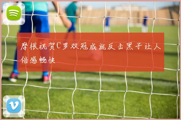 摩根祝贺C罗双冠成就反击黑子让人倍感畅快