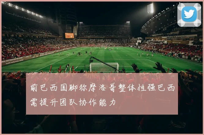 前巴西国脚称摩洛哥整体性强巴西需提升团队协作能力
