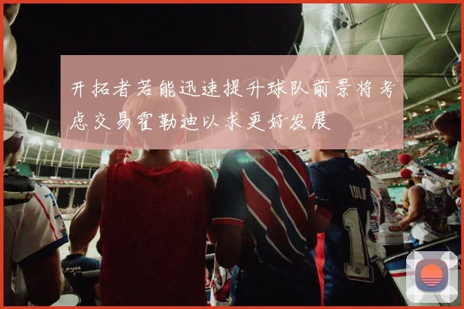 开拓者若能迅速提升球队前景将考虑交易霍勒迪以求更好发展