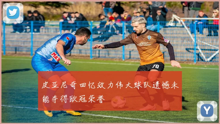 皮亚尼奇回忆效力伟大球队遗憾未能夺得欧冠荣誉