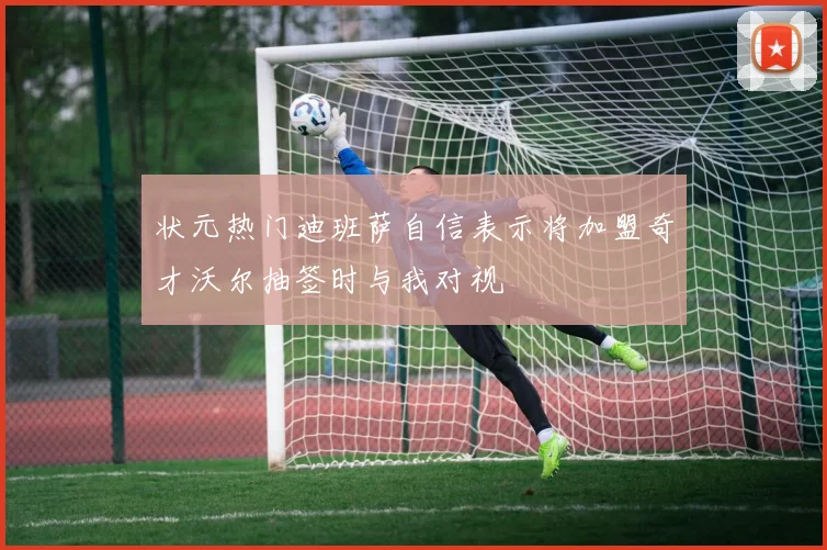 状元热门迪班萨自信表示将加盟奇才沃尔抽签时与我对视