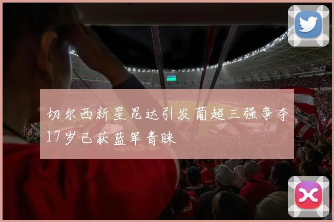 切尔西新星昆达引发葡超三强争夺17岁已获蓝军青睐