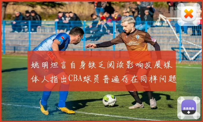 姚明坦言自身缺乏阅读影响发展媒体人指出CBA球员普遍存在同样问题
