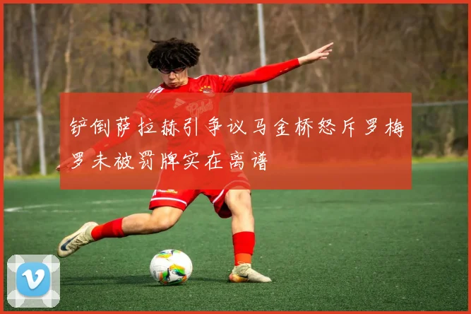 铲倒萨拉赫引争议马金桥怒斥罗梅罗未被罚牌实在离谱