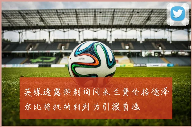 英媒透露热刺询问米兰费价格德泽尔比将托纳利列为引援首选