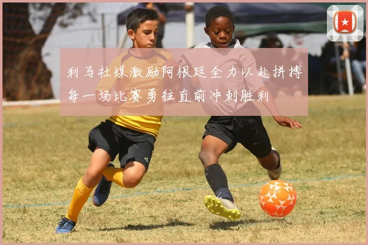 利马社媒激励阿根廷全力以赴拼搏每一场比赛勇往直前冲刺胜利