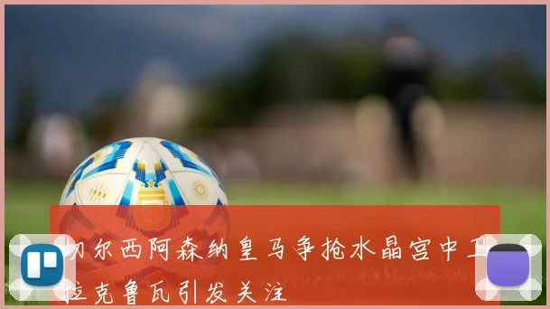 切尔西阿森纳皇马争抢水晶宫中卫拉克鲁瓦引发关注