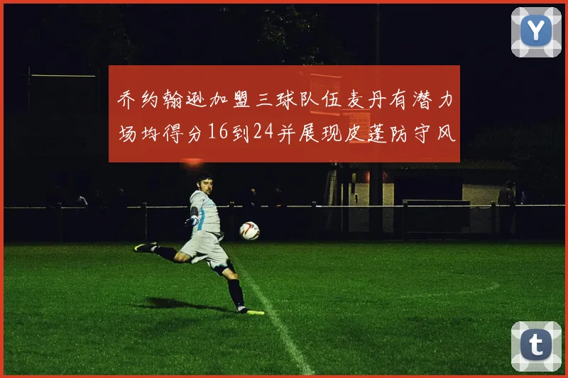 乔约翰逊加盟三球队伍麦丹有潜力场均得分16到24并展现皮蓬防守风范