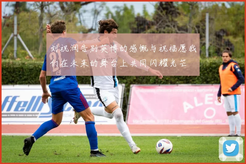 刘祝润告别英博的感慨与祝福愿我们在未来的舞台上共同闪耀光芒