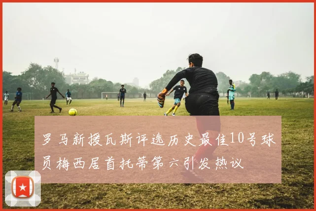 罗马新援瓦斯评选历史最佳10号球员梅西居首托蒂第六引发热议