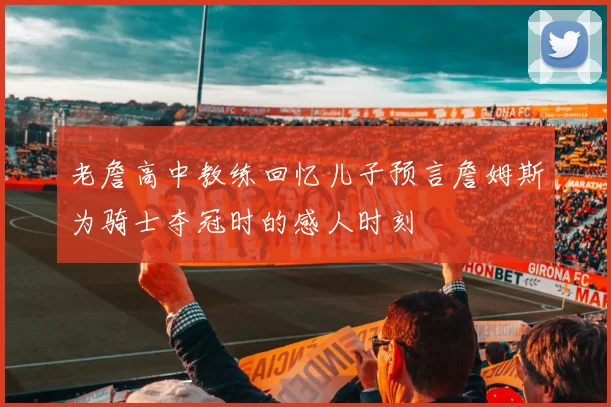 老詹高中教练回忆儿子预言詹姆斯为骑士夺冠时的感人时刻